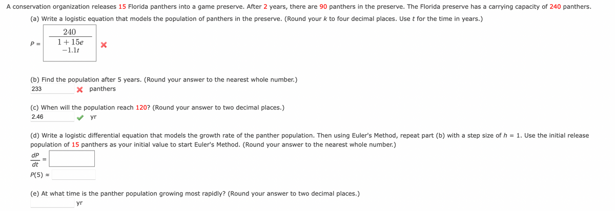 A conservation organization releases 15 Florida panthers into a game preserve. After 2 years, there are 90 panthers in the preserve. The Florida preserve has a carrying capacity of 240 panthers.
(a) Write a logistic equation that models the population of panthers in the preserve. (Round your k to four decimal places. Use t for the time in years.)
P =
240
1 + 15e
-1.1t
X
(b) Find the population after 5 years. (Round your answer to the nearest whole number.)
233
X panthers
(c) When will the population reach 120? (Round your answer to two decimal places.)
2.46
yr
dP
dt
P(5)≈
(d) Write a logistic differential equation that models the growth rate of the panther population. Then using Euler's Method, repeat part (b) with a step size of h = 1. Use the initial release
population of 15 panthers as your initial value to start Euler's Method. (Round your answer to the nearest whole number.)
(e) At what time is the panther population growing most rapidly? (Round your answer to two decimal places.)
yr