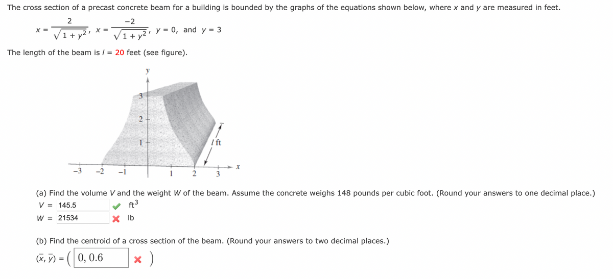 The cross section of a precast concrete beam for a building is bounded by the graphs of the equations shown below, where x and y are measured in feet.
-2
, у 0, and y
V1 + y²
X =
2
1 + y²
I
The length of the beam is / = 20 feet (see figure).
(x, y)
X =
=
-2
-1
2
x lb
3
/ ft
(a) Find the volume V and the weight W of the beam. Assume the concrete weighs 148 pounds per cubic foot. (Round your answers to one decimal place.)
V = 145.5
ft3
W = 21534
+
3
X
(b) Find the centroid of a cross section of the beam. (Round your answers to two decimal places.)
(0, 0.6
x )