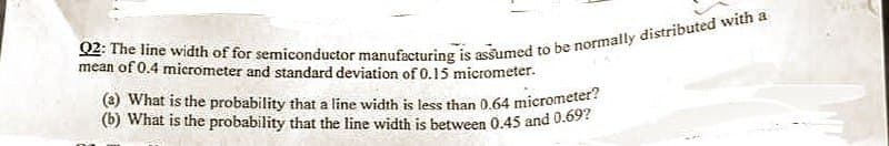 Q2: The line width of for semiconductor manufacturing is assumed to be normally distributed with a
mean of 0.4 micrometer and standard deviation of 0.15 micrometer.
(2) What is the probability that a line width is less than 0.64 micrometer?
(b) What is the probability that the line width is between 0.45 and 0.69?