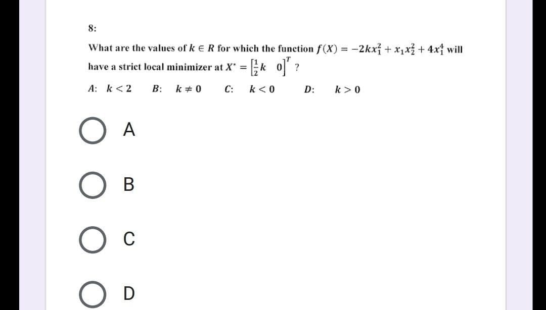 8:
What are the values of k E R for which the function f(X) = -2kx² + x₁x² + 4x1 will
have a strict local minimizer at x = [ko] ?
A: k < 2
B: k # 0
C: k < 0
D:
k> 0
A
О в
О с
D