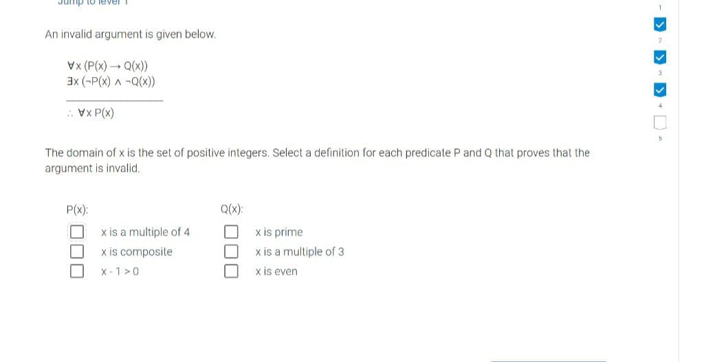 Jump to lever
An invalid argument is given below.
X (P(x) → Q(x))
3x (-P(X) ^ -Q(x))
XP(x)
The domain of x is the set of positive integers. Select a definition for each predicate P and Q that proves that the
argument is invalid.
P(x):
Q(x):
x is a multiple of 4
x is prime
x is composite
x is a multiple of 3
X-1>0
x is even
00
4
5