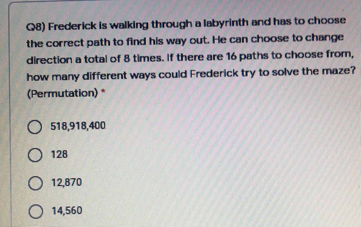 Q8) Frederick is walking through a labyrinth and has to choose
the correct path to find his way out. He can choose to change
direction a total of 8 times. If there are 16 paths to choose from,
how many different ways could Frederick try to solve the maze?
(Permutation)
518,918,400
O 128
O 12,870
O 14,560
