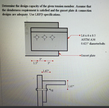 Determine the design capacity of the given tension member. Assume that
the slenderness requirement is satisfied and the gusset plate & connection
designs are adequate. Use LRFD specifications.
++
3"
1.5"
3"
1.67"
Pcg
1.67"
L6 x 6 x 0.5
ASTM A36
0.625" diameterbolts
Gusset plate