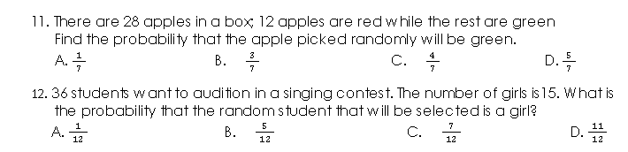 11. There are 28 apples in a box; 12 apples are red while the rest are green
Find the probability that the apple picked randomly will be green.
A. 즉
В. Т
. :
3
C.
4
D. 득
7
7
12. 36 students want to audition in a singing contest. The number of girls is 15. What is
the probability that the random student that will be selected is a girl?
C.
5
1
A.
12
7
11
В.
D.
12
12
12
