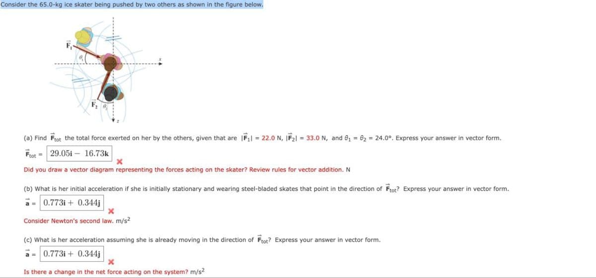 Consider the 65.0-kg ice skater being pushed by two others as shown in the figure below.
F
(a) Find Ftot the total force exerted on her by the others, given that are F₁ = 22.0 N, IF₂ = 33.0 N, and ₁ = 0₂ = 24.0°. Express your answer in vector form.
Ftot
29.05i
16.73k
x
Did you draw a vector diagram representing the forces acting on the skater? Review rules for vector addition. N
(b) What is her initial acceleration if she is initially stationary and wearing steel-bladed skates that point in the direction of Ftot? Express your answer in vector form.
0.773i+ 0.344j
Consider Newton's second law. m/s²
(c) What is her acceleration assuming she is already moving in the direction of Ftot? Express your answer in vector form.
a=0.773i+ 0.344j
Is there a change in the net force acting on the system? m/s²