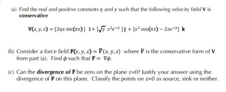 (a) Find the real and positive constants n and y such that the following velocity field V is
conservative
V(x, y, z) = [2ŋx sin(z)] i+[√y z²e¯ ]] + [x² cos(z) - 2ze->] k
(b) Consider a force field F(x, y, z)=(x, y, z) where is the conservative form of V
from part (a). Find o such that F = Vo.
(c) Can the divergence of F be zero on the plane z=0? Justify your answer using the
divergence of F on this plane. Classify the points on z=0 as source, sink or neither.