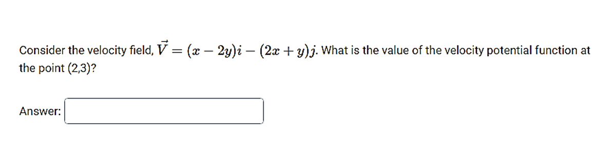 Consider the velocity field, ▼ — (x – 2y)i — (2x + y)j. What is the value of the velocity potential function at
=
the point (2,3)?
Answer: