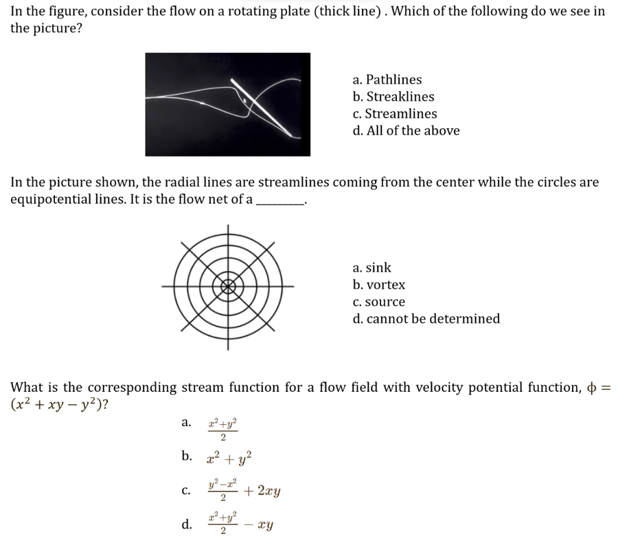 In the figure, consider the flow on a rotating plate (thick line). Which of the following do we see in
the picture?
In the picture shown, the radial lines are streamlines coming from the center while the circles are
equipotential lines. It is the flow net of a
a.
b.
What is the corresponding stream function for a flow field with velocity potential function, $ =
(x² + xy - y²)?
C.
x² + y²
2
x² + y²
y²-x²
d. ²+²
2
a. Pathlines
b. Streaklines
c. Streamlines
d. All of the above
+ 2xy
xy
a. sink
b. vortex
c. source
d. cannot be determined