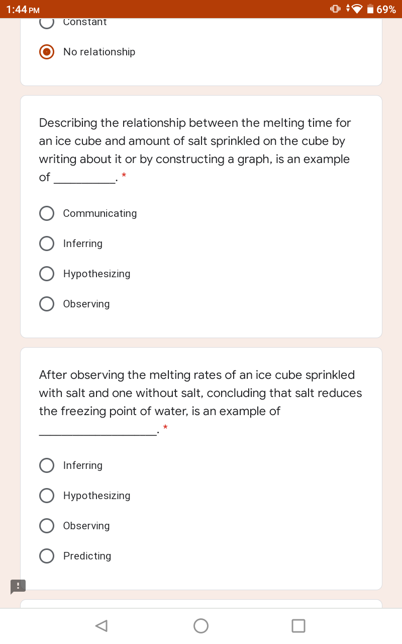 1:44 PM
169%
Constant
No relationship
Describing the relationship between the melting time for
an ice cube and amount of salt sprinkled on the cube by
writing about it or by constructing a graph, is an example
of
Communicating
Inferring
Hypothesizing
Observing
After observing the melting rates of an ice cube sprinkled
with salt and one without salt, concluding that salt reduces
the freezing point of water, is an example of
Inferring
Hypothesizing
Observing
Predicting
