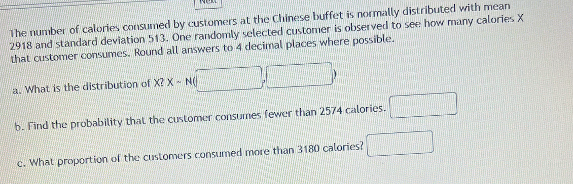 The number of calories consumed by customers at the Chinese buffet is normally distributed with mean
2918 and standard deviation 513. One randomly selected customer is observed to see how many calories X
that customer consumes. Round all answers to 4 decimal places where possible.
a. What is the distribution of X? X - NO
b. Find the probability that the customer consumes fewer than 2574 calories.
c. What proportion of the customers consumed more than 3180 calories?