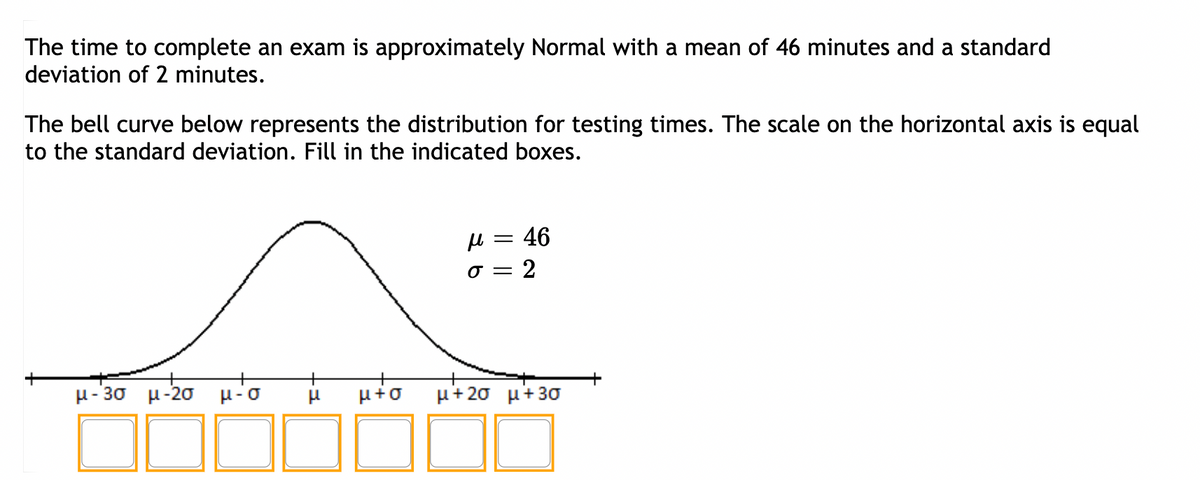 The time to complete an exam is approximately Normal with a mean of 46 minutes and a standard
deviation of 2 minutes.
The bell curve below represents the distribution for testing times. The scale on the horizontal axis is equal
to the standard deviation. Fill in the indicated boxes.
μ-3σ μ-2σ H-O
μ
μ = : 46
σ = 2
μ+Ø μ+2σ μ+3σ