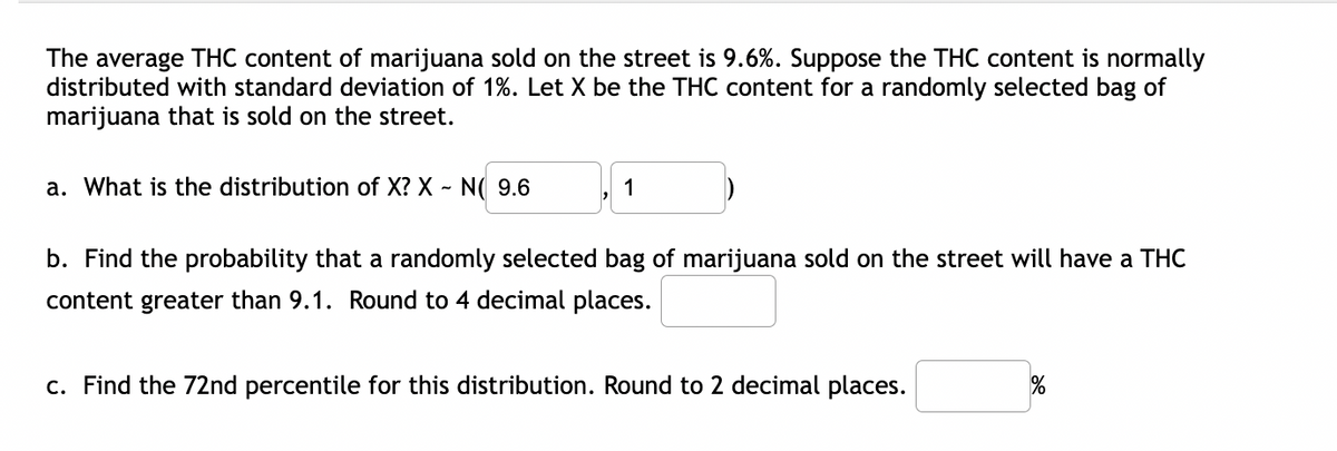 The average THC content of marijuana sold on the street is 9.6%. Suppose the THC content is normally
distributed with standard deviation of 1%. Let X be the THC content for a randomly selected bag of
marijuana that is sold on the street.
a. What is the distribution of X? X - N( 9.6
1
b. Find the probability that a randomly selected bag of marijuana sold on the street will have a THC
content greater than 9.1. Round to 4 decimal places.
c. Find the 72nd percentile for this distribution. Round to 2 decimal places.