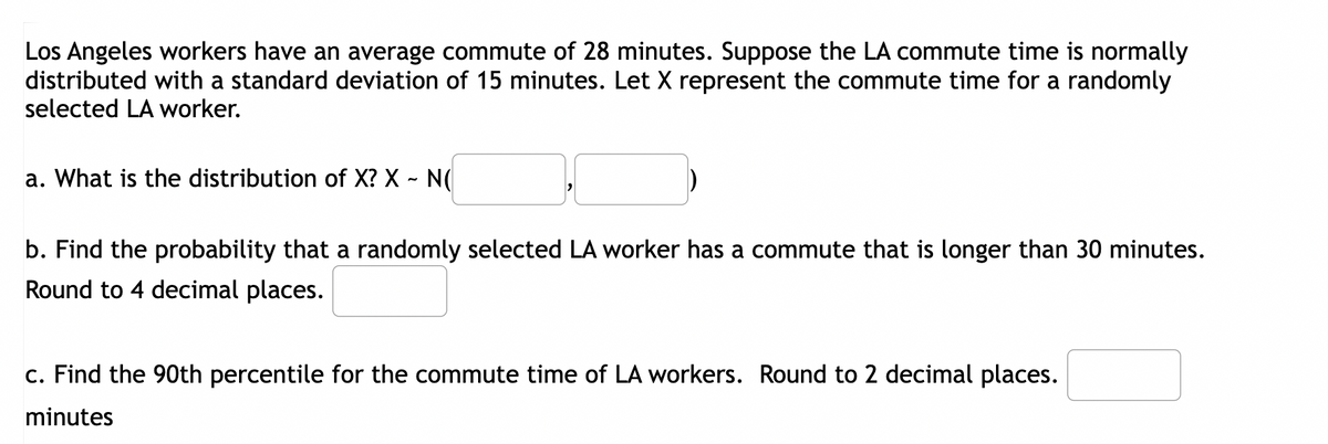 Los Angeles workers have an average commute of 28 minutes. Suppose the LA commute time is normally
distributed with a standard deviation of 15 minutes. Let X represent the commute time for a randomly
selected LA worker.
a. What is the distribution of X? X - N(
b. Find the probability that a randomly selected LA worker has a commute that is longer than 30 minutes.
Round to 4 decimal places.
c. Find the 90th percentile for the commute time of LA workers. Round to 2 decimal places.
minutes