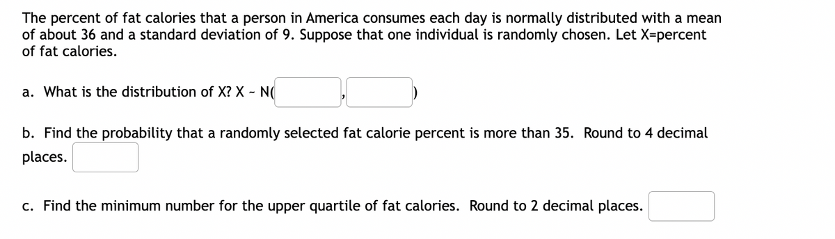 The percent of fat calories that a person in America consumes each day is normally distributed with a mean
of about 36 and a standard deviation of 9. Suppose that one individual is randomly chosen. Let X-percent
of fat calories.
a. What is the distribution of X? X - N(
b. Find the probability that a randomly selected fat calorie percent is more than 35. Round to 4 decimal
places.
c. Find the minimum number for the upper quartile of fat calories. Round to 2 decimal places.