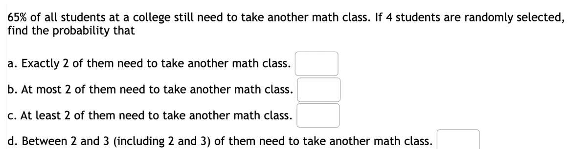 65% of all students at a college still need to take another math class. If 4 students are randomly selected,
find the probability that
a. Exactly 2 of them need to take another math class.
b. At most 2 of them need to take another math class.
c. At least 2 of them need to take another math class.
d. Between 2 and 3 (including 2 and 3) of them need to take another math class.