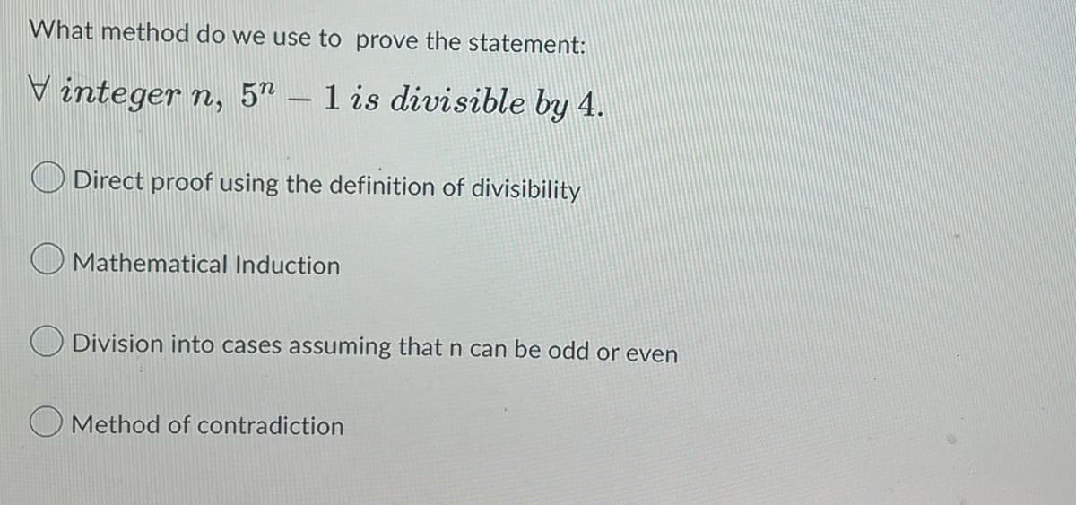 What method do we use to prove the statement:
Vinteger n, 5n - 1 is divisible by 4.
Direct proof using the definition of divisibility
Mathematical Induction
Division into cases assuming that n can be odd or even
Method of contradiction