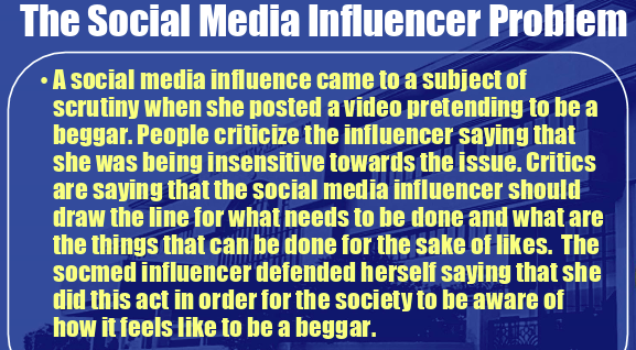 The Social Media Influencer Problem
A social media influence came to a subject of
scrutiny when she posted a video pretending to be a
beggar. People criticize the influencer saying that
she was being insensitive towards the issue. Critics
are saying that the social media influencer should
draw the line for what needs to be done and what are
the things that can be done for the sake of likes. The
Socmed influencer defended herself saying that she
did this act in order for the society to be aware of
how it feels like to be a beggar.
