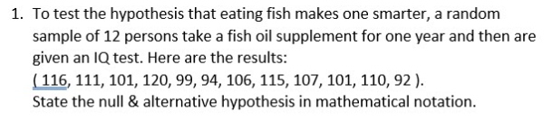 1. To test the hypothesis that eating fish makes one smarter, a random
sample of 12 persons take a fish oil supplement for one year and then are
given an IQ test. Here are the results:
( 116, 111, 101, 120, 99, 94, 106, 115, 107, 101, 110, 92 ).
State the null & alternative hypothesis in mathematical notation.
