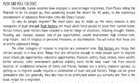 PUSH AND PULL FACTORS
Historically, human societies have engaged in several major migrations, from Moses telling the
Pharach to let his people go, then wandering around the desert for 40 years, to the mysterious
abandonment of advanced Amerindian cities like Chaco Canyon.
So why do people migrate? The most basic way to divide up the many reasons is into
categories of push and pull. Push factors are those which force people to leave their current home.
Across history, push factors have included a diverse range of situations, induding drought, famine,
flooding, war, invosion, disease, lack of job opportunities, unsafe envirorment, high criminal rate,
crop failure, lack of religious or personal freedoms, or discrimination. You will notice that these are
all pretty unpleasant things.
The other category of reasons to migrate are somewhat nicer. Pull factors are things that
attract people to a new area. Things that are attractive enough to make people want to migrate
could include job opportunities, education opportunities, freedom, safety, food, climate, more wealth,
better services, safer environment, political stability. more fertile land, lower risk from natural
hazards, or established networks of family and friends. Humans are a pretty stubborm species, so
getting us to migrate usually requires a combination of push and pull factors. Things can be great
somewhere else, but generally, they also have to be pretty bad where you curently are. That is the
basic recipe for a migration.
