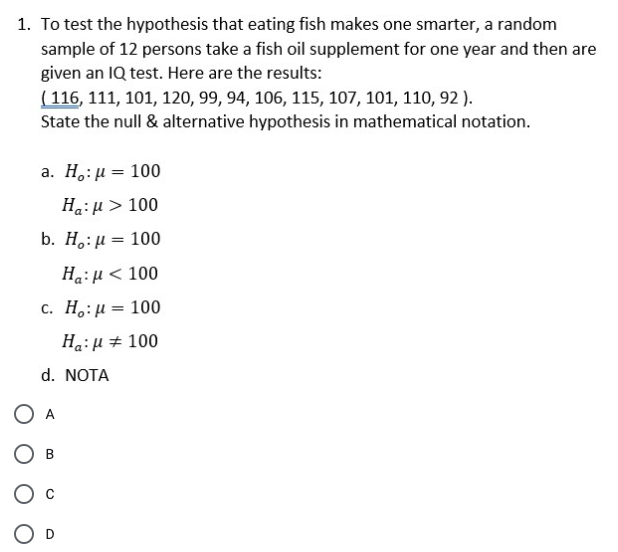 1. To test the hypothesis that eating fish makes one smarter, a random
sample of 12 persons take a fish oil supplement for one year and then are
given an IQ test. Here are the results:
( 116, 111, 101, 120, 99, 94, 106, 115, 107, 101, 110, 92 ).
State the null & alternative hypothesis in mathematical notation.
a . H,: μ= 100
HaiH > 100
b. H,: μ 10
Ha:H < 100
C. H,: μ=100
%3D
Ha: H + 100
d. NOTA
O A
B
