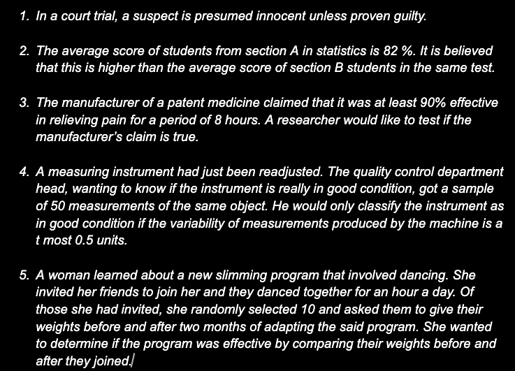 1. In a court trial, a suspect is presumed innocent unless proven guilty.
2. The average score of students from section A in statistics is 82 %. It is believed
that this is higher than the average score of section B students in the same test.
3. The manufacturer of a patent medicine claimed that it was at least 90% effective
in relieving pain for a period of 8 hours. A researcher would like to test if the
manufacturer's claim is true.
4. A measuring instrument had just been readjusted. The quality control department
head, wanting to know if the instrument is really in good condition, got a sample
of 50 measurements of the same object. He would only classify the instrument as
in good condition if the variability of measurements produced by the machine is a
t most 0.5 units.
5. A woman leamed about a new slimming program that involved dancing. She
invited her friends to join her and they danced together for an hour a day. Of
those she had invited, she randomly selected 10 and asked them to give their
weights before and after two months of adapting the said program. She wanted
to determine if the program was effective by comparing their weights before and
after they joined.
