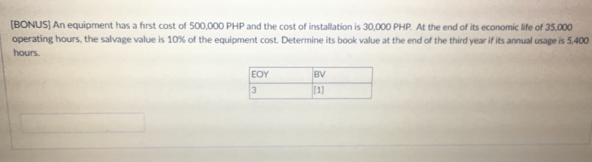 [BONUS] An equipment has a first cost of 500,000 PHP and the cost of installation is 30,000 PHP. At the end of its economic life of 35,000
operating hours, the salvage value is 10% of the equipment cost. Determine its book value at the end of the third year if its annual usage is 5,400
hours.
EOY
BV
3
[1]
