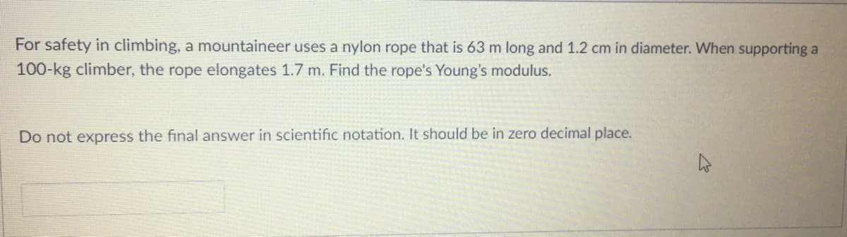 For safety in climbing, a mountaineer uses a nylon rope that is 63 m long and 1.2 cm in diameter. When supporting a
100-kg climber, the rope elongates 1.7 m. Find the rope's Young's modulus.
Do not express the final answer in scientific notation. It should be in zero decimal place.
