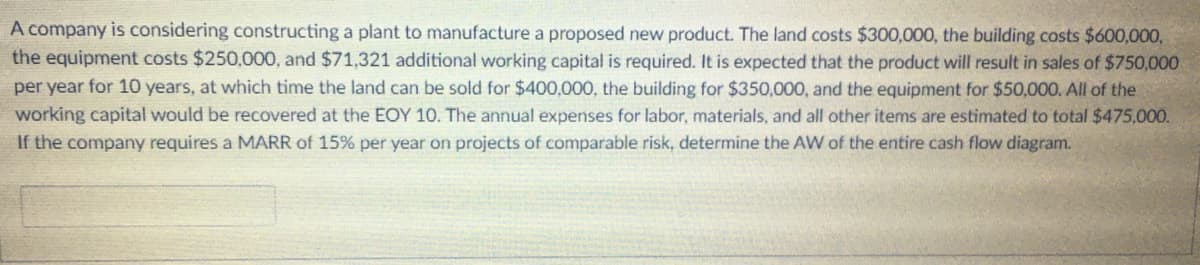 A company is considering constructing a plant to manufacture a proposed new product. The land costs $300,000, the building costs $600,000,
the equipment costs $250,000, and $71,321 additional working capital is required. It is expected that the product will result in sales of $750,000
per year for 10 years, at which time the land can be sold for $400,000, the building for $350,000, and the equipment for $50,000. All of the
working capital would be recovered at the EOY 10. The annual expenses for labor, materials, and all other items are estimated to total $475,000.
If the company requires a MARR of 15% per year on projects of comparable risk, determine the AW of the entire cash flow diagram.
