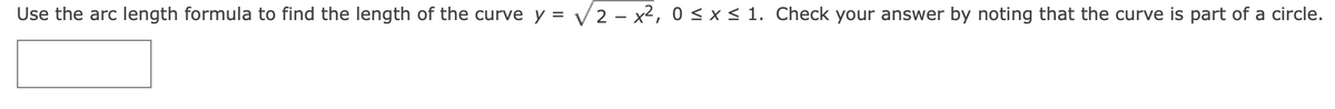 Use the arc length formula to find the length of the curve y =
V2 – x², 0 <x< 1. Check your answer by noting that the curve is part of a circle.
