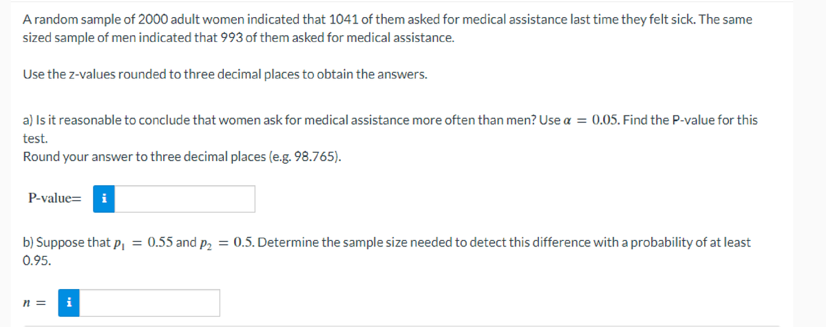 A random sample of 2000 adult women indicated that 1041 of them asked for medical assistance last time they felt sick. The same
sized sample of men indicated that 993 of them asked for medical assistance.
Use the z-values rounded to three decimal places to obtain the answers.
a) Is it reasonable to conclude that women ask for medical assistance more often than men? Use α = 0.05. Find the P-value for this
test.
Round your answer to three decimal places (e.g. 98.765).
P-value= i
b) Suppose that p₁ = 0.55 and p₂ = 0.5. Determine the sample size needed to detect this difference with a probability of at least
0.95.
n =
i