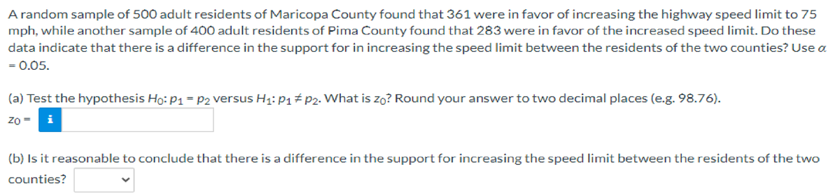 A random sample of 500 adult residents of Maricopa County found that 361 were in favor of increasing the highway speed limit to 75
mph, while another sample of 400 adult residents of Pima County found that 283 were in favor of the increased speed limit. Do these
data indicate that there is a difference in the support for in increasing the speed limit between the residents of the two counties? Use a
= 0.05.
(a) Test the hypothesis Ho: P1 = P2 versus H₁: P₁ P2. What is zo? Round your answer to two decimal places (e.g. 98.76).
ZO
i
=
(b) Is it reasonable to conclude that there is a difference in the support for increasing the speed limit between the residents of the two
counties?