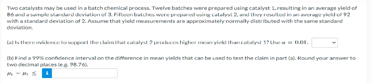 Two catalysts may be used in a batch chemical process. Twelve batches were prepared using catalyst 1, resulting in an average yield of
86 and a sample standard deviation of 3. Fifteen batches were prepared using catalyst 2, and they resulted in an average yield of 92
with a standard deviation of 2. Assume that yield measurements are approximately normally distributed with the same standard
deviation.
(a) Is there evidence to support the claim that catalyst 2 produces higher mean yield than catalyst 1? Use a = 0.01.
(b) Find a 99% confidence interval on the difference in mean yields that can be used to test the claim in part (a). Round your answer to
two decimal places (e.g. 98.76).
Hi-M₂₂ 3