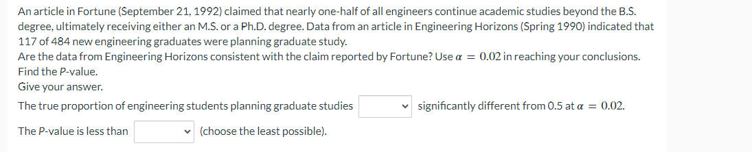 An article in Fortune (September 21, 1992) claimed that nearly one-half of all engineers continue academic studies beyond the B.S.
degree, ultimately receiving either an M.S. or a Ph.D. degree. Data from an article in Engineering Horizons (Spring 1990) indicated that
117 of 484 new engineering graduates were planning graduate study.
Are the data from Engineering Horizons consistent with the claim reported by Fortune? Use a = 0.02 in reaching your conclusions.
Find the P-value.
Give your answer.
The true proportion of engineering students planning graduate studies
The P-value is less than
✓ (choose the least possible).
significantly different from 0.5 at a = 0.02.