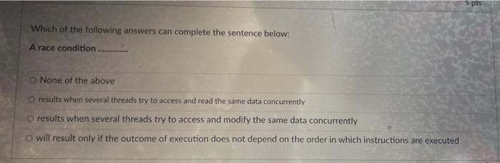 5 pts
Which of the following answers can complete the sentence below:
A race condition
O None of the above
O results when several threads try to access and read the same data concurrently
O results when several threads try to access and modify the same data concurrently
O will result only if the outcome of execution does not depend on the order in which instructions are executed
