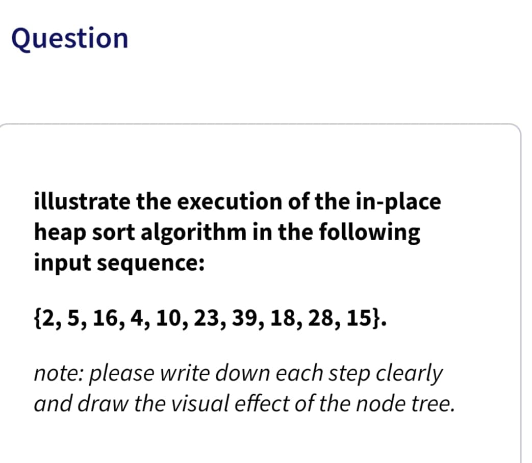 Question
illustrate the execution of the in-place
heap sort algorithm in the following
input sequence:
{2, 5, 16, 4, 10, 23, 39, 18, 28, 15}.
note: please write down each step clearly
and draw the visual effect of the node tree.
