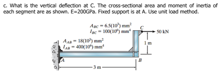 c. What is the vertical deflection at C. The cross-sectional area and moment of inertia of
each segment are as shown. E=200GPA. Fixed support is at A. Use unit load method.
Авс— 6.5(10') mm?
IBc = 100(10°) mm*
- 50 kN
AAB = 18(10°) mm?
LAB = 400(10°) mm“
1 m
B
3 m
