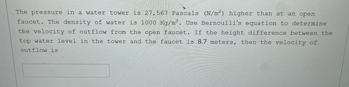 The pressure in a water tower is 27,567 Pascals (N/m²) higher than at an open
faucet. The density of water is 1000 Kg/m. Use Bernoulli's equation to determine
the velocity of outflow from the open faucet. If the height difference between the
top water level in the tower and the faucet is 8.7 meters, then the velocity of
outflow is
