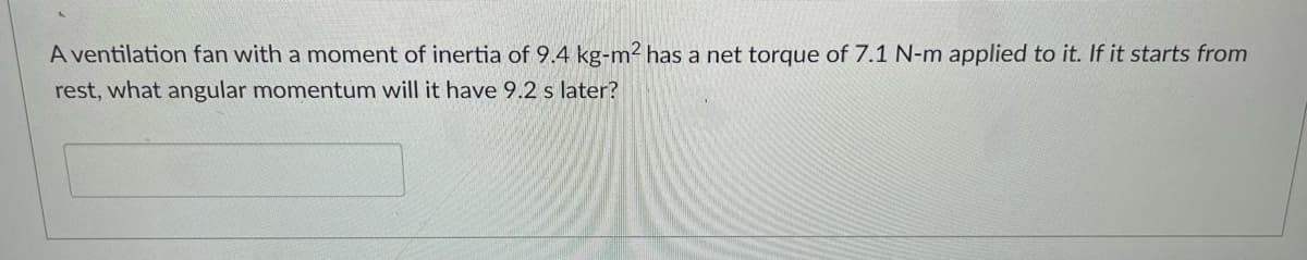 A ventilation fan with a moment of inertia of 9.4 kg-m2 has a net torque of 7.1 N-m applied to it. If it starts from
rest, what angular momentum will it have 9.2 s later?
