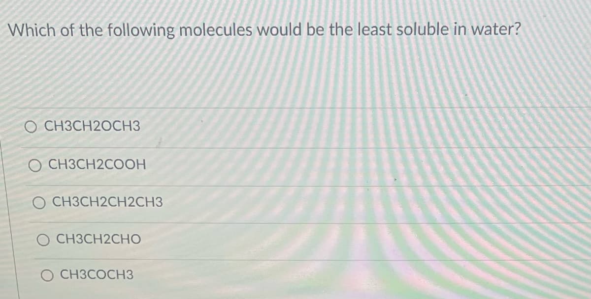 Which of the following molecules would be the least soluble in water?
O CH3CH2OCH3
O CH3CH2COOH
O CH3CH2CH2CH3
O CH3CH2CHO
O CH3COCH3