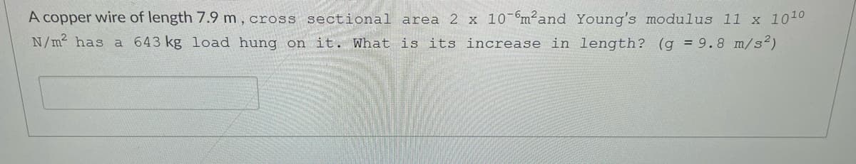 A copper wire of length 7.9 m, cross sectional area 2 x 10-m²and Young's modulus l1 x 1010
N/m has a 643 kg load hung on it. What is its increase in length? (g = 9.8 m/s2)
