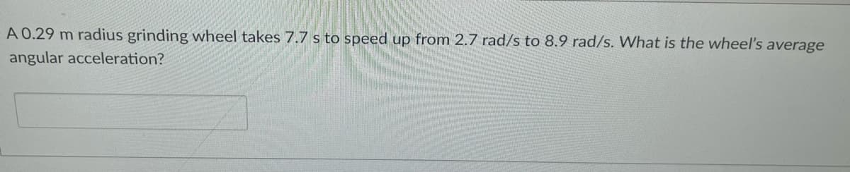 A 0.29 m radius grinding wheel takes 7.7 s to speed up from 2.7 rad/s to 8.9 rad/s. What is the wheel's average
angular acceleration?
