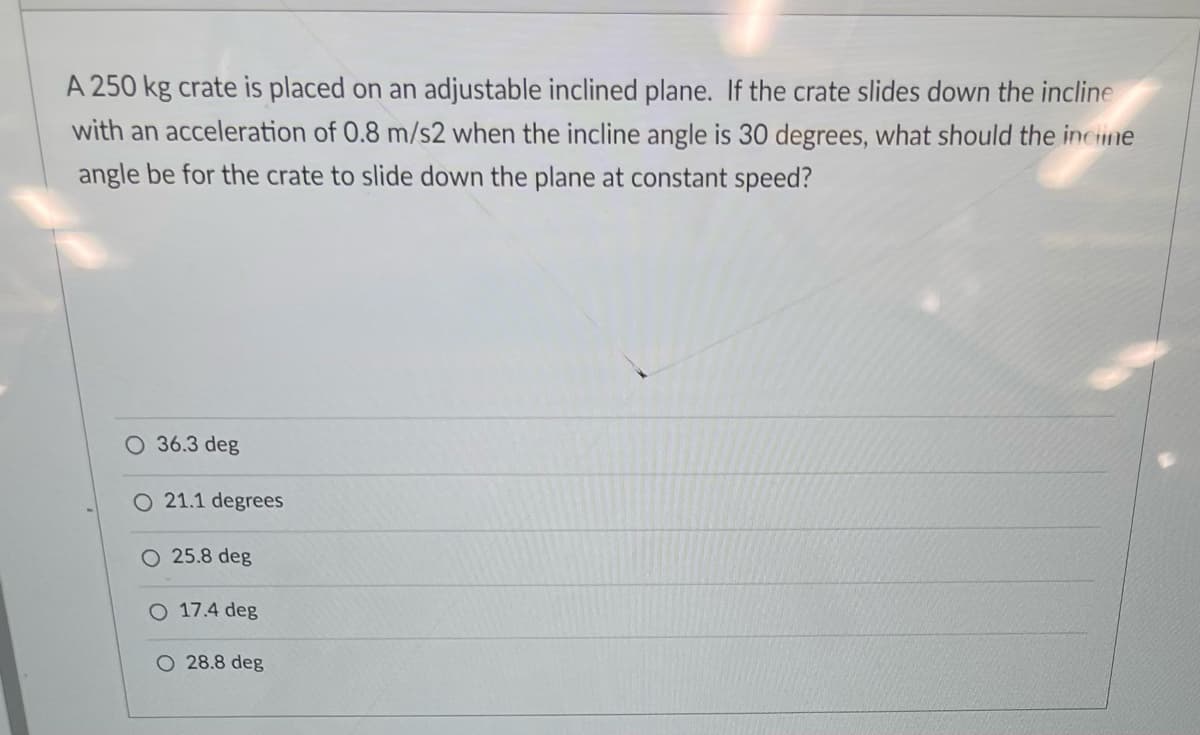 A 250 kg crate is placed on an adjustable inclined plane. If the crate slides down the incline
with an acceleration of 0.8 m/s2 when the incline angle is 30 degrees, what should the incine
angle be for the crate to slide down the plane at constant speed?
O 36.3 deg
O 21.1 degrees
O 25.8 deg
O 17.4 deg
O 28.8 deg
