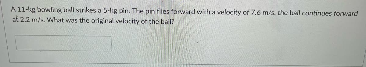 A 11-kg bowling ball strikes a 5-kg pin. The pin flies forward with a velocity of 7.6 m/s. the ball continues forward
at 2.2 m/s. What was the original velocity of the ball?
