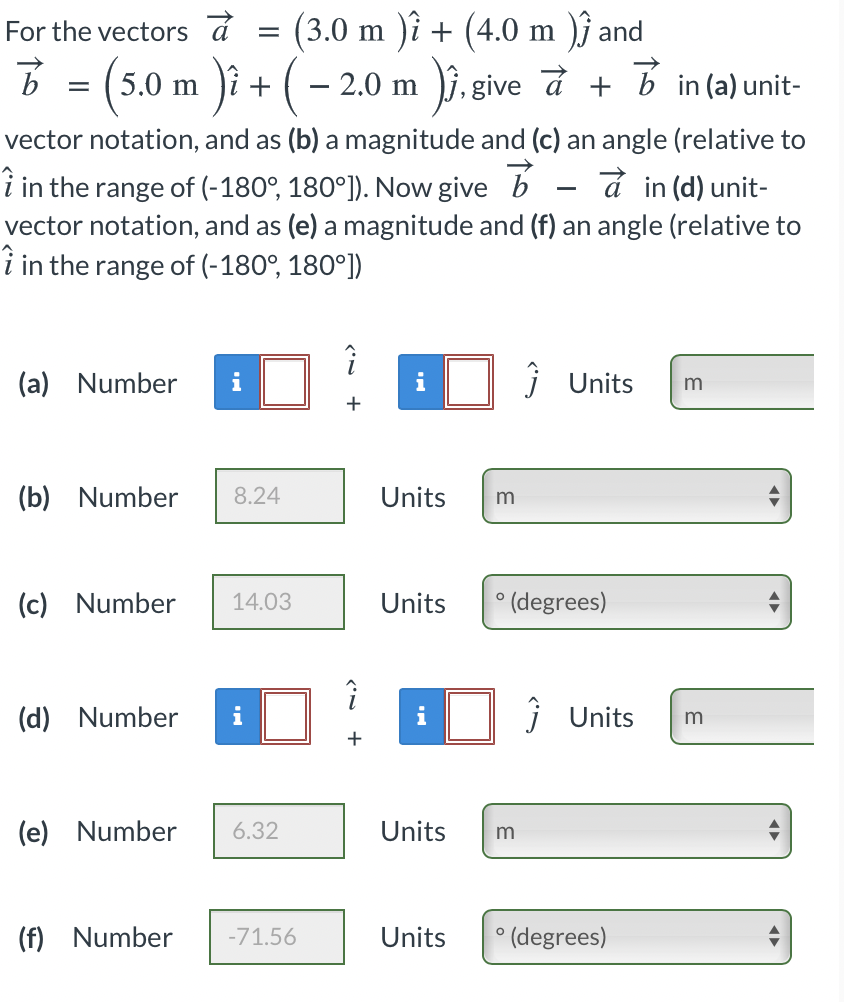 (3.0 m )î + (4.0 m )} and
i. give a +
For the vectors á
B = (5.0 m )i + (- 2.0 m
in (a) unit-
vector notation, and as (b) a magnitude and (c) an angle (relative to
à in (d) unit-
i in the range of (-180°, 180°]). Now give b
vector notation, and as (e) a magnitude and (f) an angle (relative to
i in the range of (-180°, 180°])
(a) Number
i
i
j Units
m
(b) Number
8.24
Units
(c) Number
Units
° (degrees)
14.03
(d) Number
j Units
m
+
(e) Number
6.32
Units
(f) Number
-71.56
Units
° (degrees)
