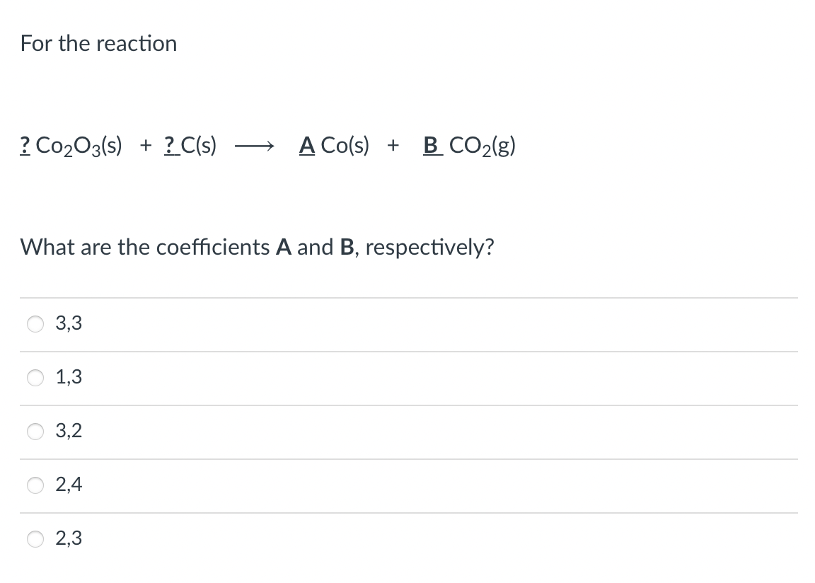 For the reaction
? Co203(s) + ? C(s)
A Co(s) +
B CO2(g)
What are the coefficients A and B, respectively?
3,3
1,3
3,2
2,4
2,3
