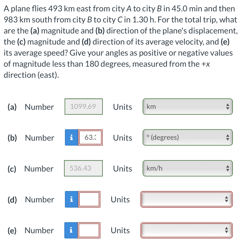 A plane flies 493 km east from city A to city B in 45.0 min and then
983 km south from city B to city C in 1.30 h. For the total trip, what
are the (a) magnitude and (b) direction of the plane's displacement,
the (c) magnitude and (d) direction of its average velocity, and (e)
its average speed? Give your angles as positive or negative values
of magnitude less than 180 degrees, measured from the +x
direction (east).
(a) Number
1099.69
Units
km
(b) Number
i
63.
Units
° (degrees)
(c) Number
536.43
Units
km/h
(d) Number
i
Units
(e) Number
i
Units
