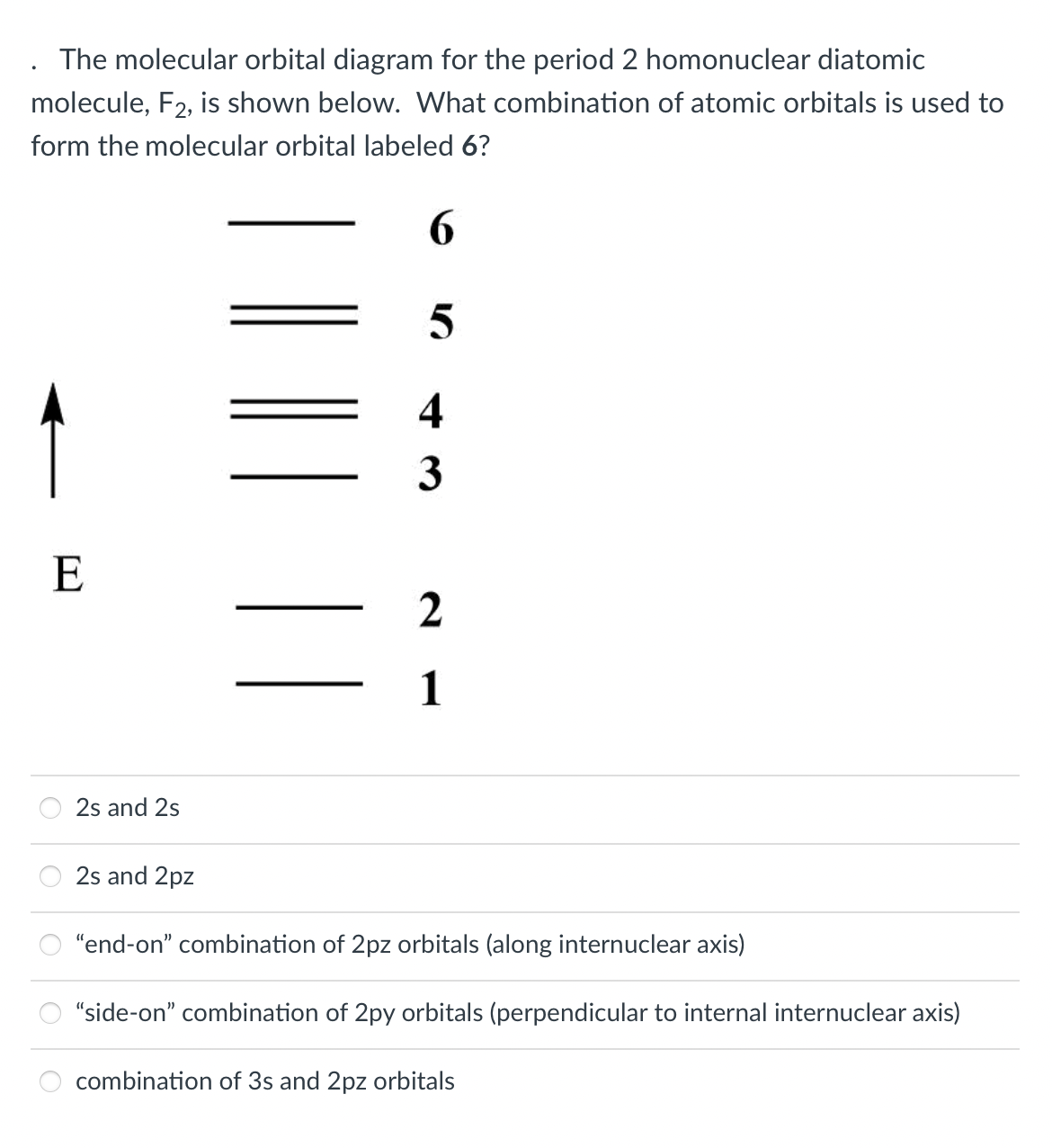 The molecular orbital diagram for the period 2 homonuclear diatomic
molecule, F2, is shown below. What combination of atomic orbitals is used to
form the molecular orbital labeled 6?
1
4
3
E
1
2s and 2s
2s and 2pz
"end-on" combination of 2pz orbitals (along internuclear axis)
"side-on" combination of 2py orbitals (perpendicular to internal internuclear axis)
combination of 3s and 2pz orbitals
