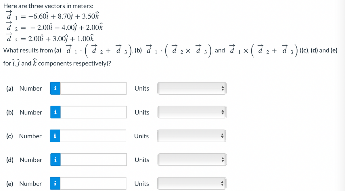 Here are three vectors in meters:
d1 = -6.60î + 8.70ĵ + 3.50k
d 2 = - 2.00î – 4.00ĵ + 2.00k
d 3 = 2.00î + 3.00ĵ + 1.00k
What results from (a) đ1· ( đ 2 + đ 3 ), (b) đ 1 · ( đ 2 × đ 3), and d 1 x ( d 2 + d 3 ) (c), (d) and (e)
for i,j and k components respectively)?
(a) Number
i
Units
(b) Number
Units
(c) Number
i
Units
(d) Number
Units
(e) Number
i
Units
