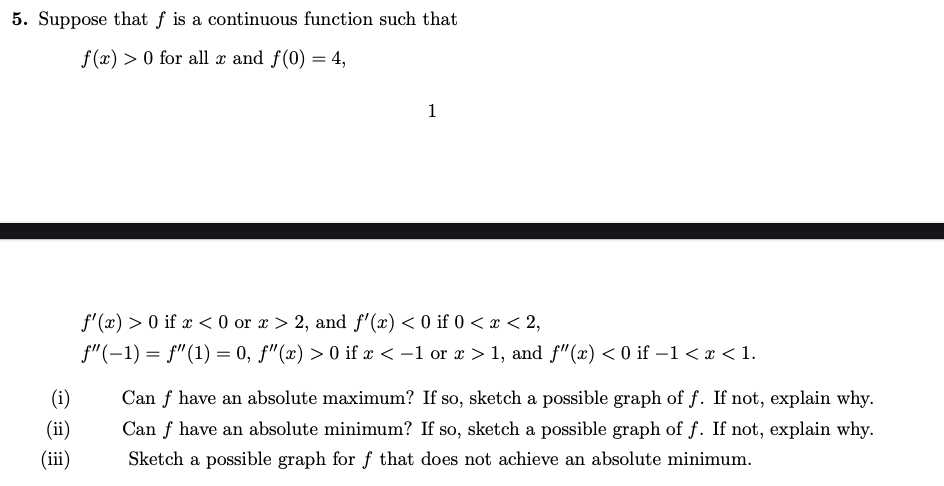 5. Suppose that f is a continuous function such that
f (x) > 0 for all x and f(0) = 4,
1
f'(x) > 0 if x < 0 or x > 2, and f'(x) < 0 if 0 < x < 2,
f"(-1) = f"(1) = 0, f"(x) > 0 if x < -1 or a > 1, and f" (x) < 0 if –1< x < 1.
(i)
Can f have an absolute maximum? If so, sketch a possible graph of f. If not, explain why.
(ii)
Can f have an absolute minimum? If so, sketch a possible graph of f. If not, explain why.
(iii)
Sketch a possible graph for f that does not achieve an absolute minimum.
