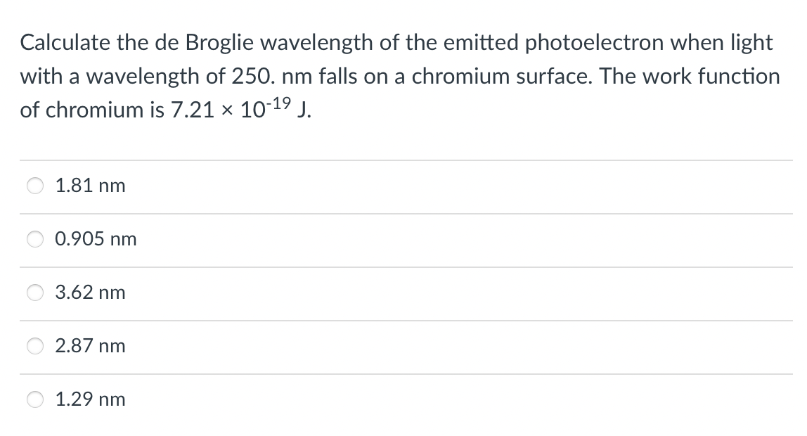 Calculate the de Broglie wavelength of the emitted photoelectron when light
with a wavelength of 250. nm falls on a chromium surface. The work function
of chromium is 7.21 × 10-19 J.
1.81 nm
0.905 nm
3.62 nm
2.87 nm
1.29 nm
